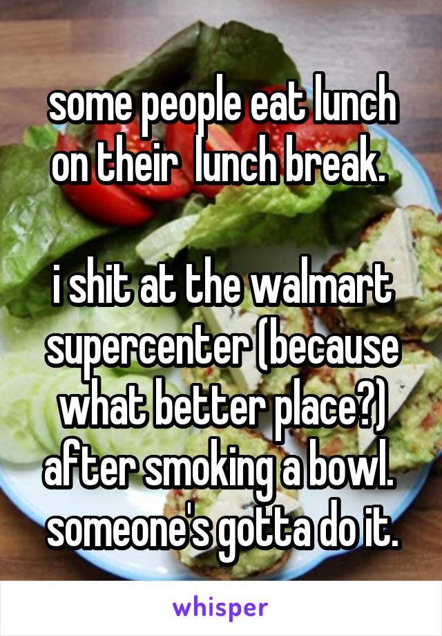 some people eat lunch on their  lunch break. 

i shit at the walmart supercenter (because what better place?) after smoking a bowl. 
someone's gotta do it.