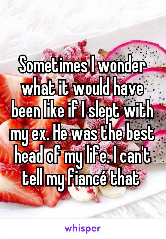 Sometimes I wonder what it would have been like if I slept with my ex. He was the best head of my life. I can't tell my fiancé that 