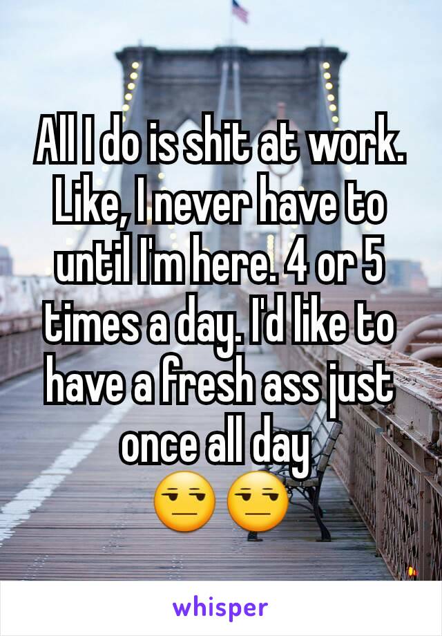 All I do is shit at work. Like, I never have to until I'm here. 4 or 5 times a day. I'd like to have a fresh ass just once all day 
😒😒