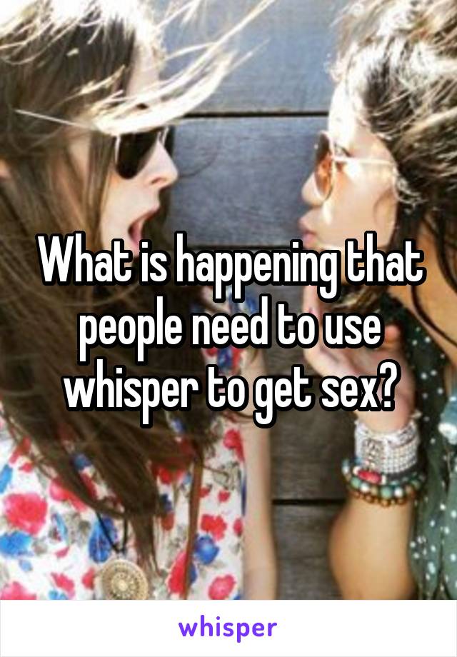 What is happening that people need to use whisper to get sex?