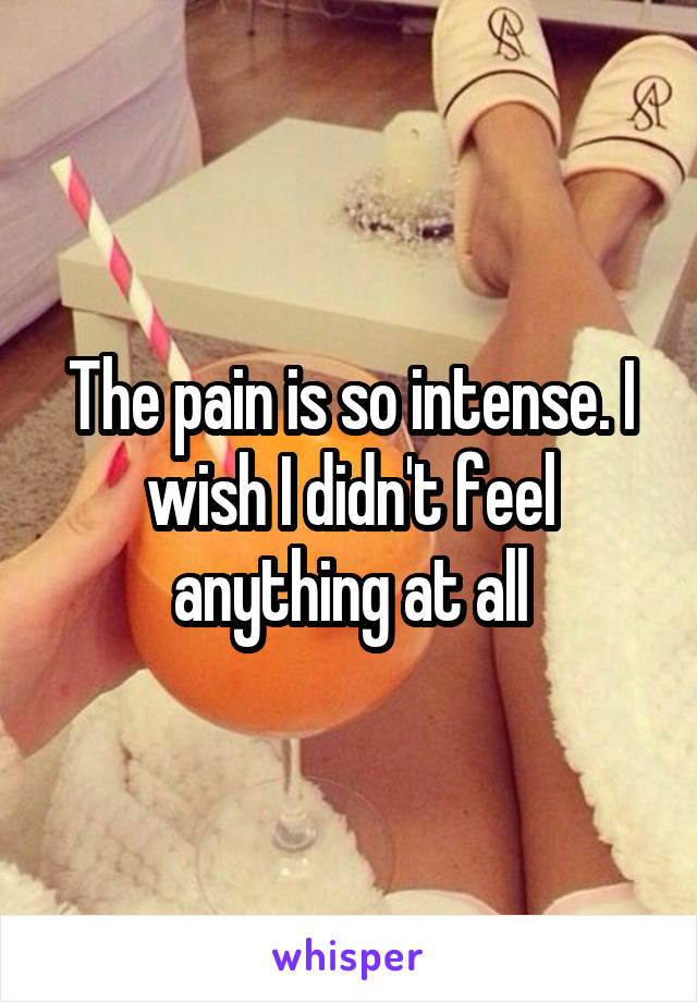 The pain is so intense. I wish I didn't feel anything at all