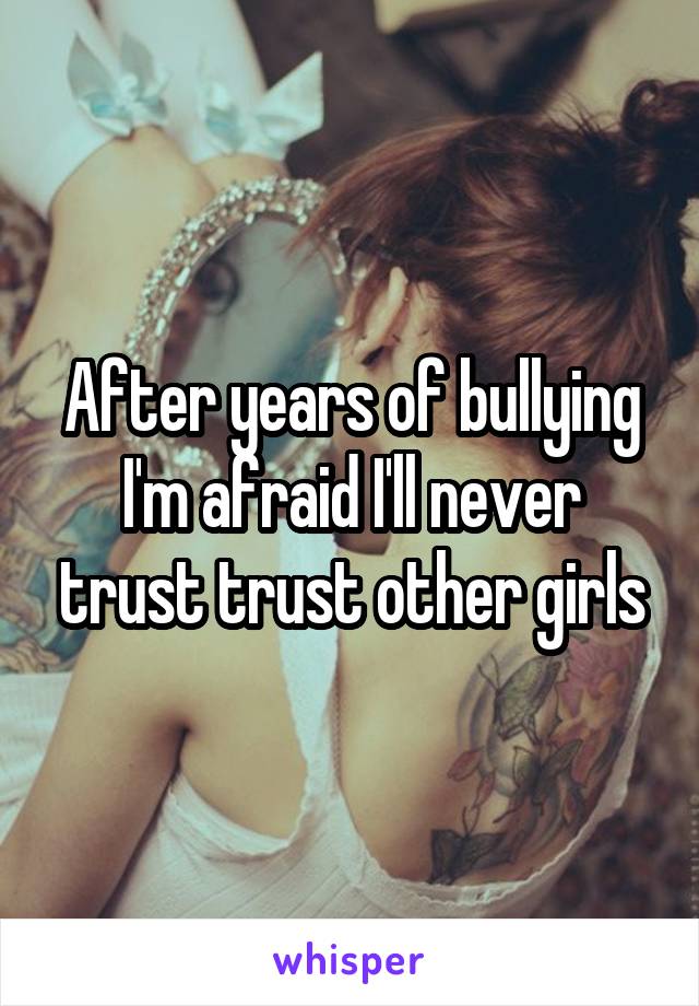 After years of bullying I'm afraid I'll never trust trust other girls