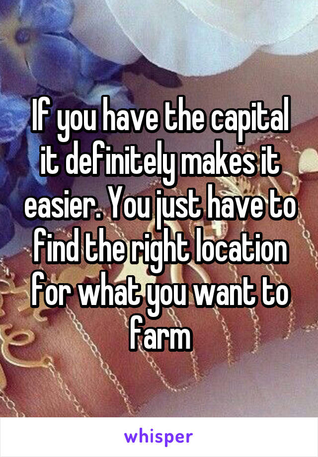 If you have the capital it definitely makes it easier. You just have to find the right location for what you want to farm
