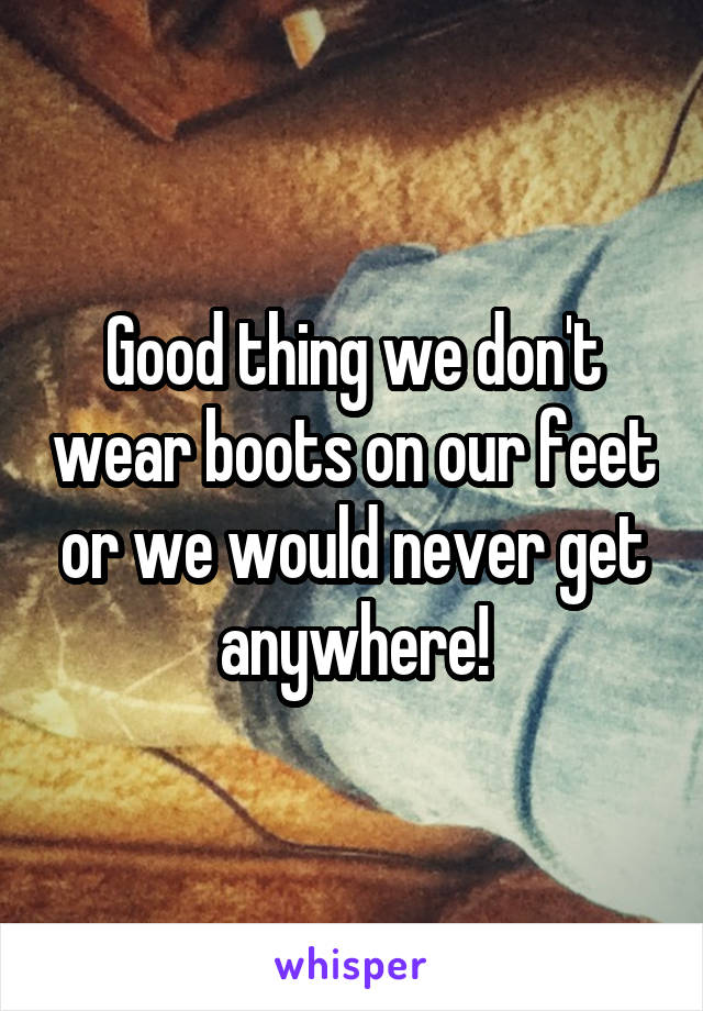 Good thing we don't wear boots on our feet or we would never get anywhere!