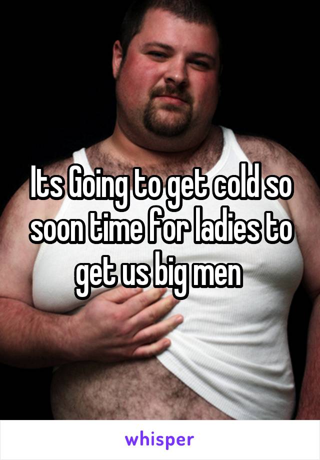 Its Going to get cold so soon time for ladies to get us big men 