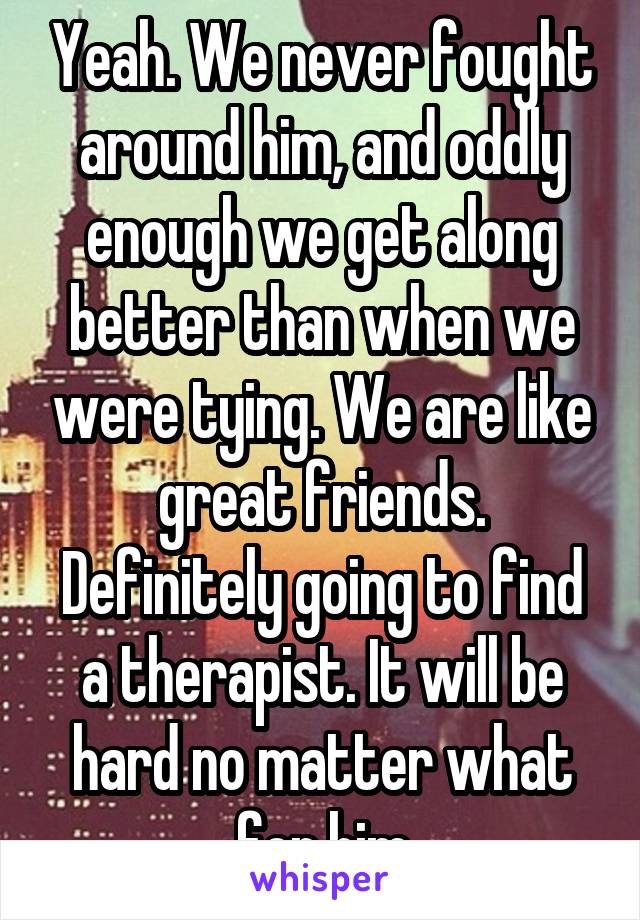 Yeah. We never fought around him, and oddly enough we get along better than when we were tying. We are like great friends. Definitely going to find a therapist. It will be hard no matter what for him