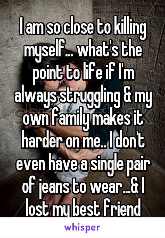 I am so close to killing myself... what's the point to life if I'm always struggling & my own family makes it harder on me.. I don't even have a single pair of jeans to wear...& I lost my best friend