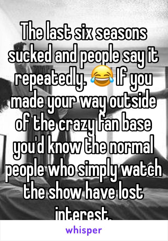 The last six seasons sucked and people say it repeatedly. 😂 If you made your way outside of the crazy fan base you'd know the normal people who simply watch the show have lost interest.