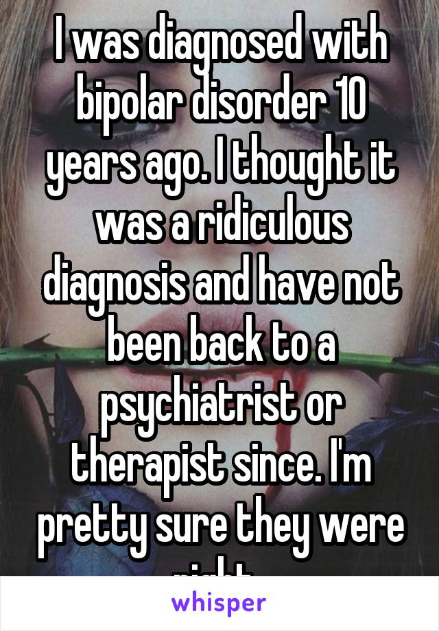 I was diagnosed with bipolar disorder 10 years ago. I thought it was a ridiculous diagnosis and have not been back to a psychiatrist or therapist since. I'm pretty sure they were right. 