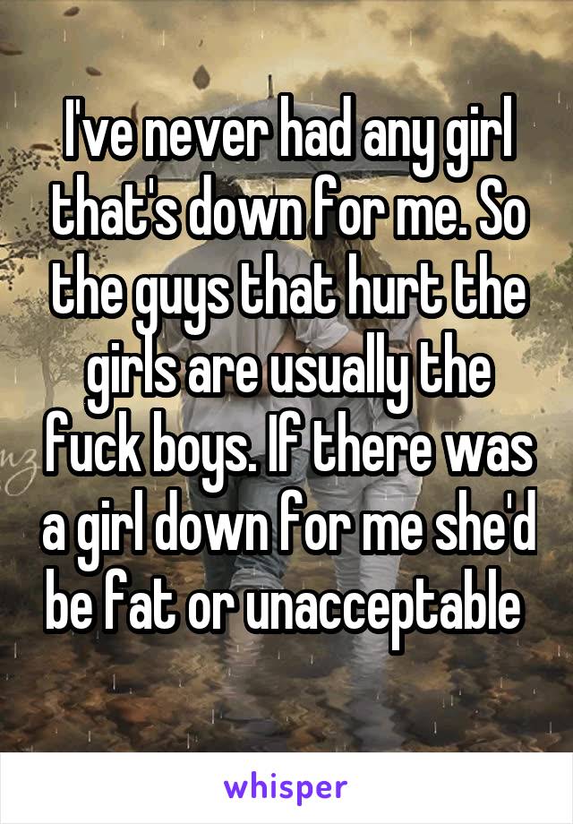 I've never had any girl that's down for me. So the guys that hurt the girls are usually the fuck boys. If there was a girl down for me she'd be fat or unacceptable 
