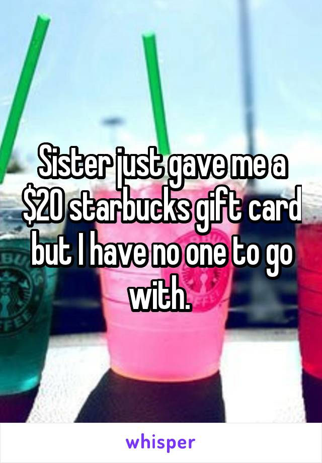 Sister just gave me a $20 starbucks gift card but I have no one to go with. 