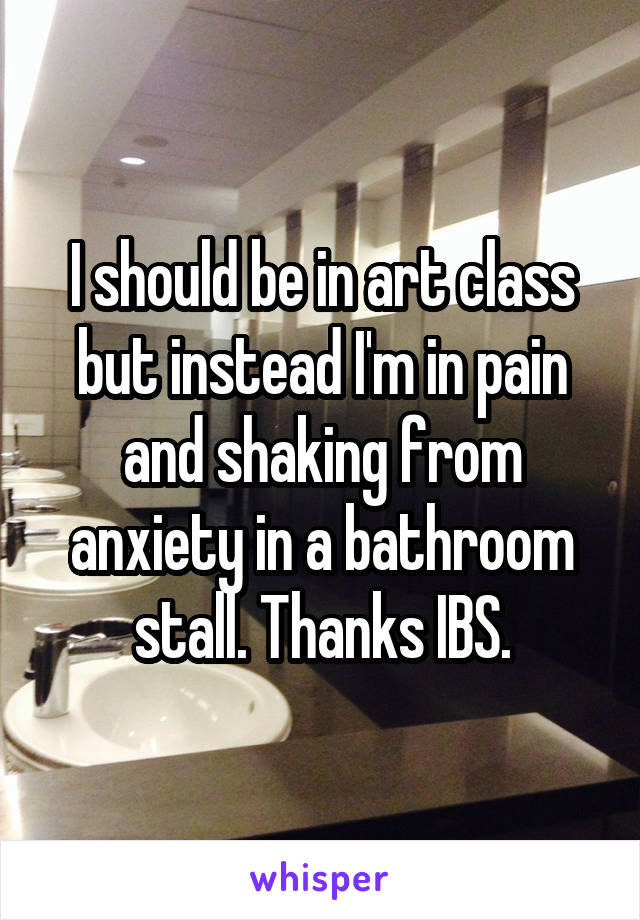 I should be in art class but instead I'm in pain and shaking from anxiety in a bathroom stall. Thanks IBS.