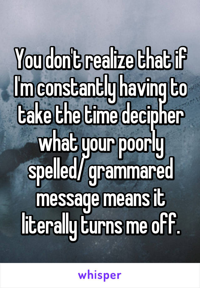 You don't realize that if I'm constantly having to take the time decipher what your poorly spelled/ grammared message means it literally turns me off.