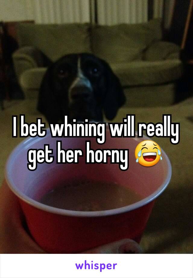 I bet whining will really get her horny 😂
