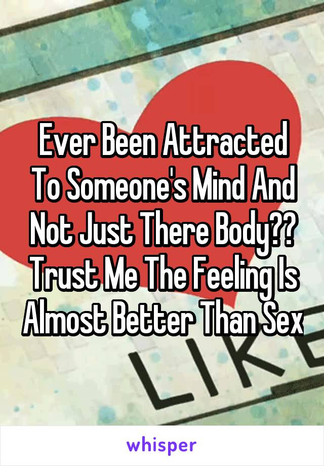 Ever Been Attracted To Someone's Mind And Not Just There Body?? Trust Me The Feeling Is Almost Better Than Sex