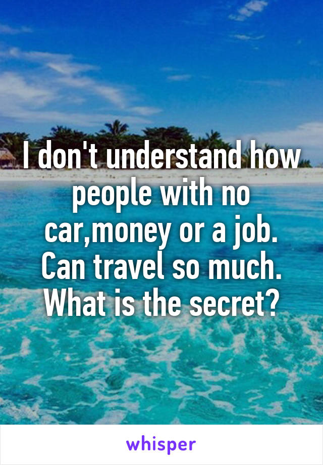 I don't understand how people with no car,money or a job. Can travel so much. What is the secret?