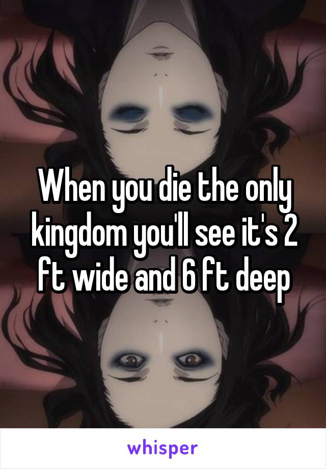 When you die the only kingdom you'll see it's 2 ft wide and 6 ft deep