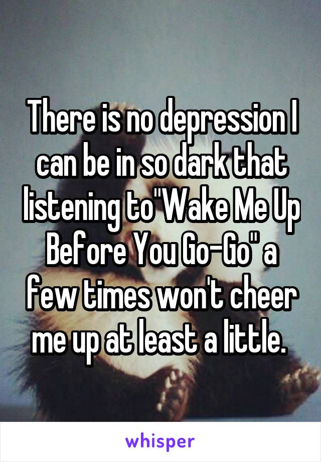 There is no depression I can be in so dark that listening to"Wake Me Up Before You Go-Go" a few times won't cheer me up at least a little. 