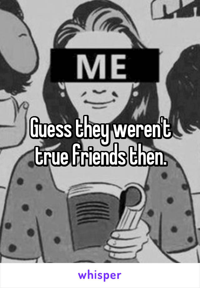 Guess they weren't true friends then.