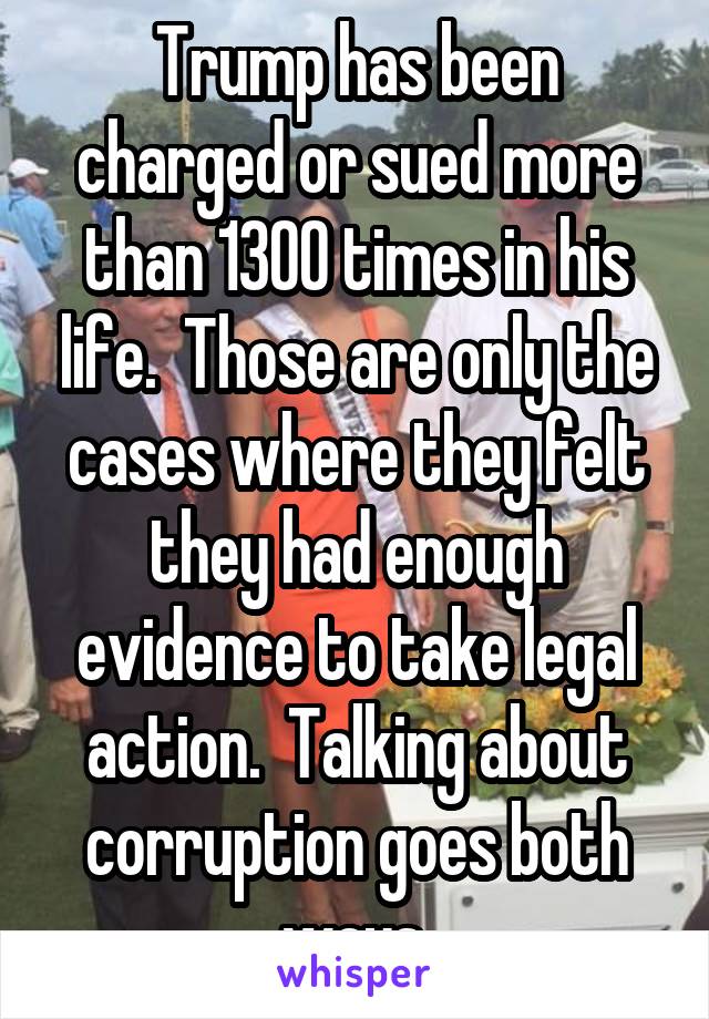 Trump has been charged or sued more than 1300 times in his life.  Those are only the cases where they felt they had enough evidence to take legal action.  Talking about corruption goes both ways.