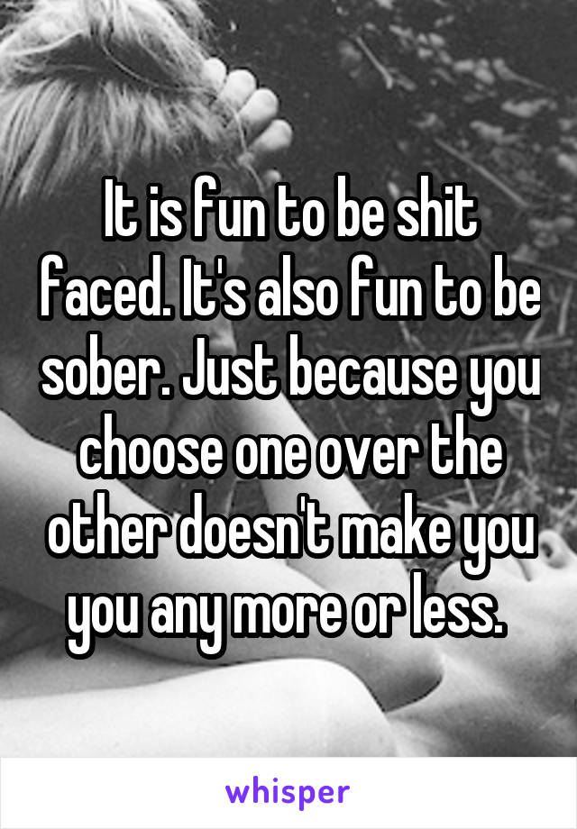 It is fun to be shit faced. It's also fun to be sober. Just because you choose one over the other doesn't make you you any more or less. 