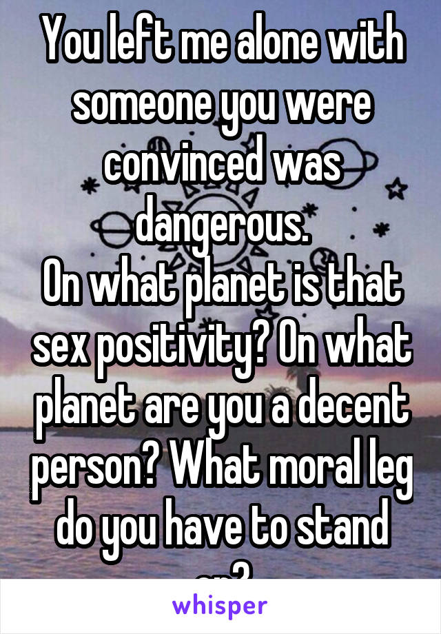You left me alone with someone you were convinced was dangerous.
On what planet is that sex positivity? On what planet are you a decent person? What moral leg do you have to stand on?