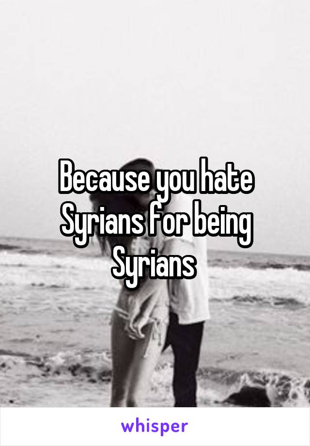 Because you hate Syrians for being Syrians 