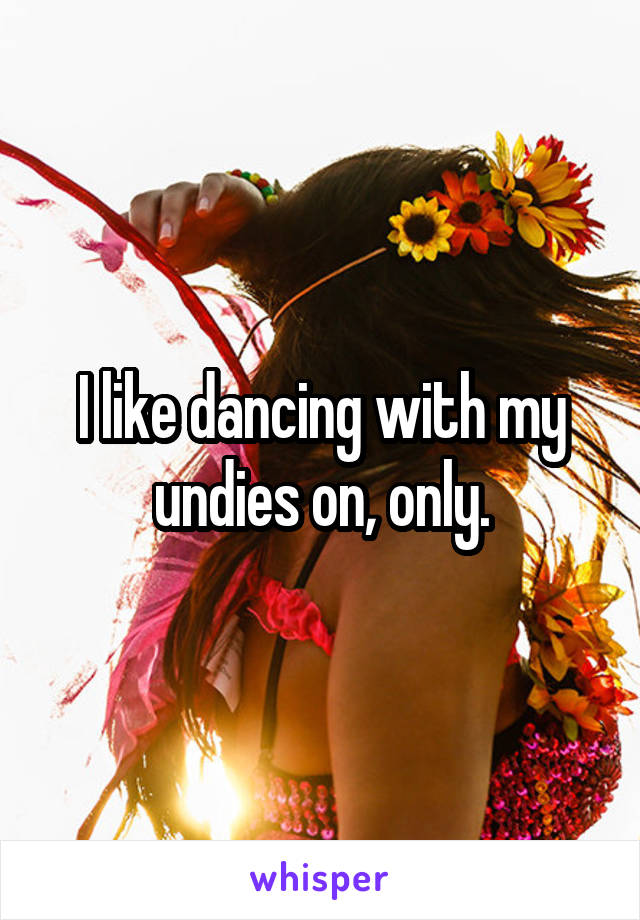 I like dancing with my undies on, only.