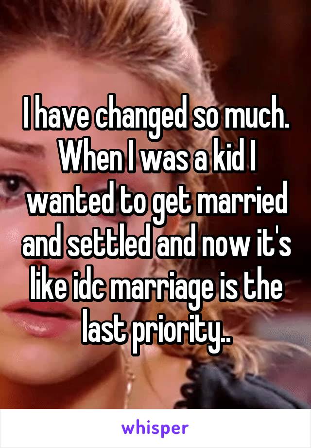 I have changed so much. When I was a kid I wanted to get married and settled and now it's like idc marriage is the last priority..