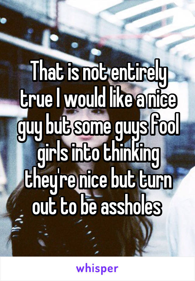 That is not entirely true I would like a nice guy but some guys fool girls into thinking they're nice but turn out to be assholes 