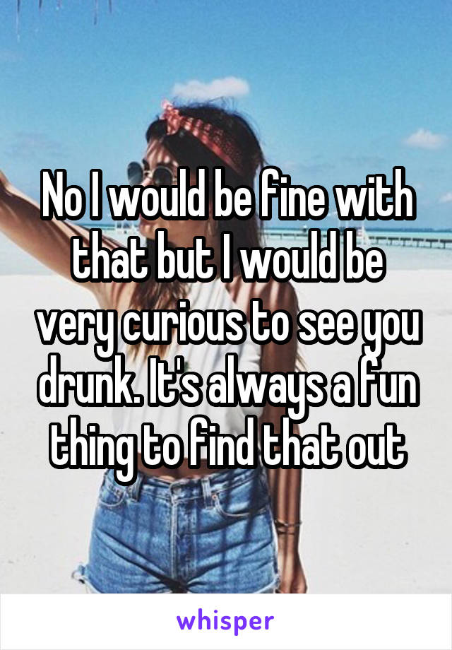 No I would be fine with that but I would be very curious to see you drunk. It's always a fun thing to find that out
