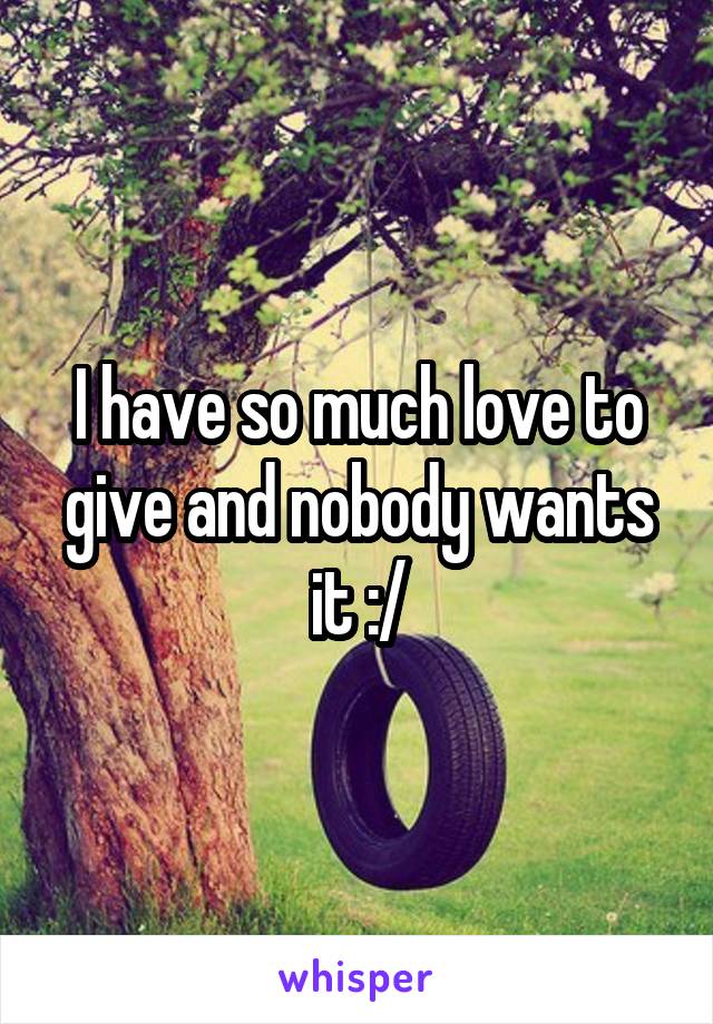 I have so much love to give and nobody wants it :/