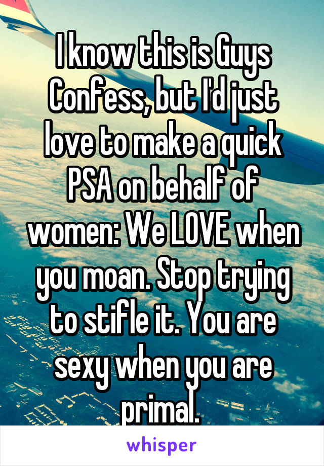 I know this is Guys Confess, but I'd just love to make a quick PSA on behalf of women: We LOVE when you moan. Stop trying to stifle it. You are sexy when you are primal. 