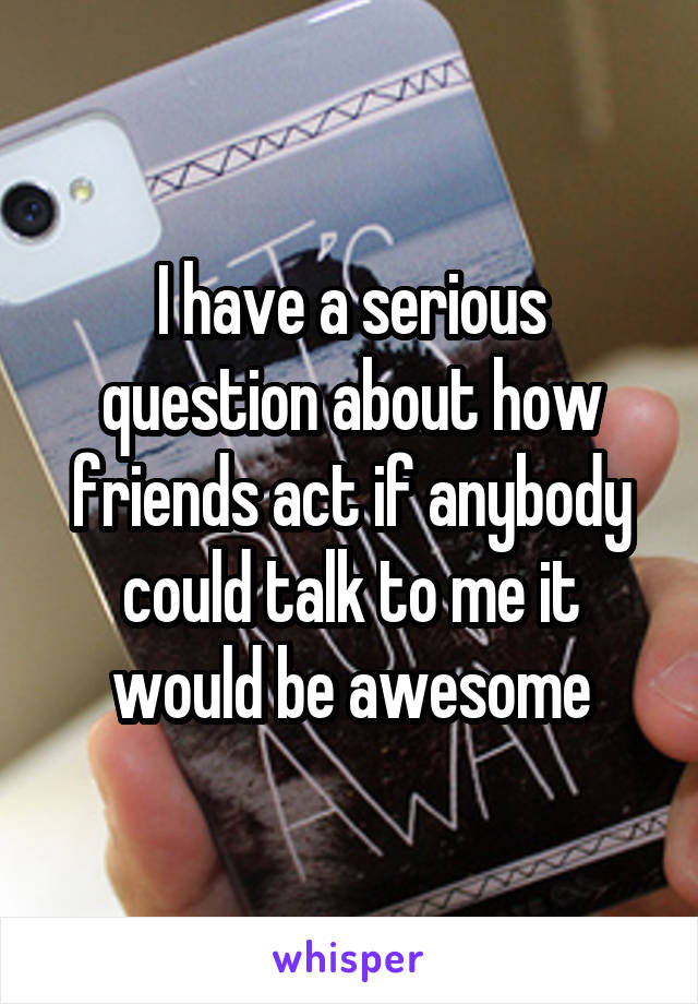 I have a serious question about how friends act if anybody could talk to me it would be awesome