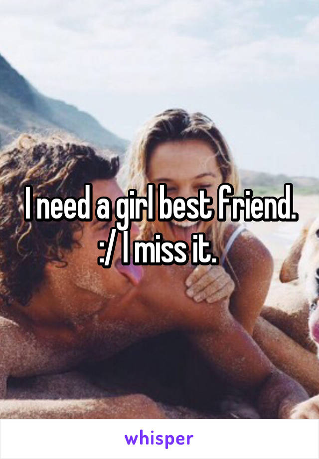 I need a girl best friend. :/ I miss it. 