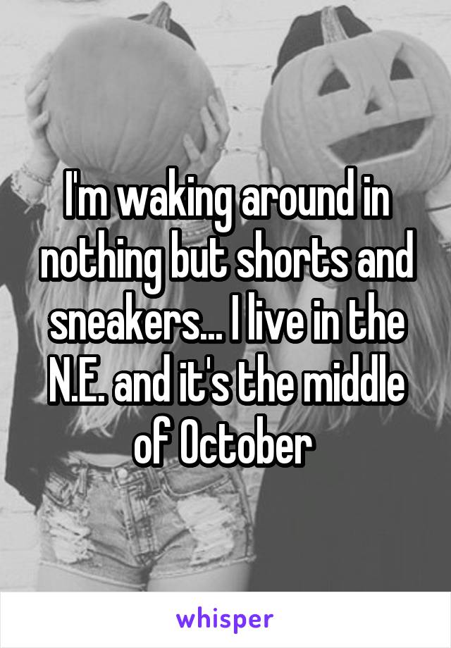 I'm waking around in nothing but shorts and sneakers... I live in the N.E. and it's the middle of October 