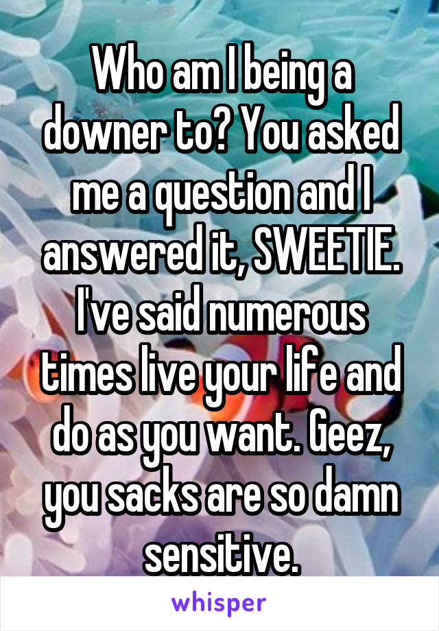 Who am I being a downer to? You asked me a question and I answered it, SWEETIE. I've said numerous times live your life and do as you want. Geez, you sacks are so damn sensitive.