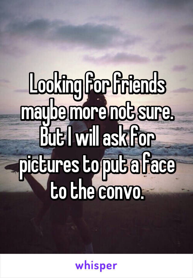 Looking for friends maybe more not sure. But I will ask for pictures to put a face to the convo.
