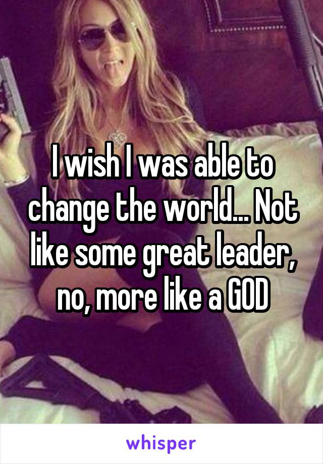 I wish I was able to change the world... Not like some great leader, no, more like a GOD