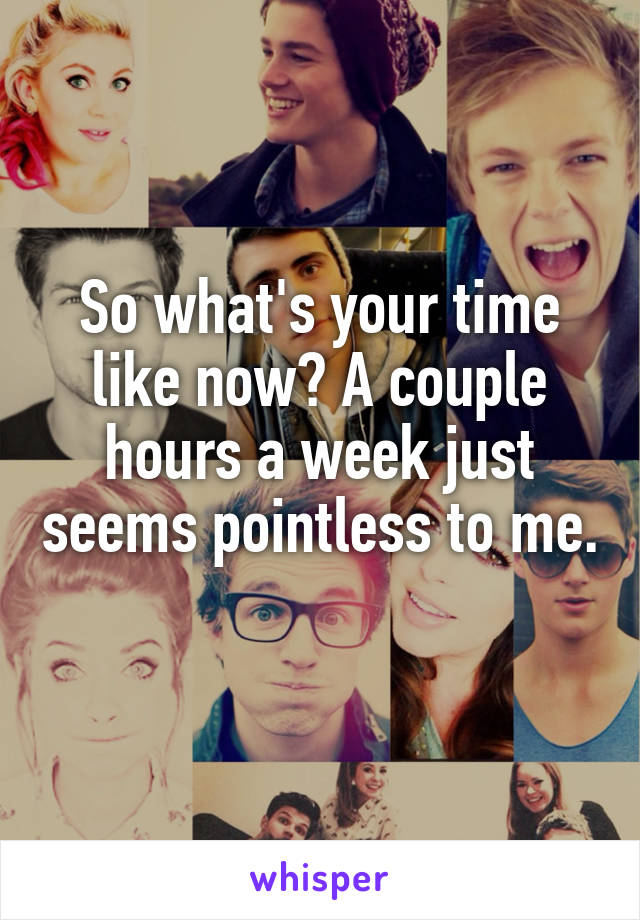 So what's your time like now? A couple hours a week just seems pointless to me. 