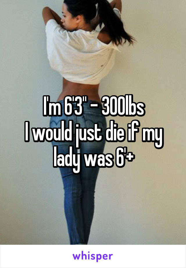I'm 6'3" - 300lbs
I would just die if my lady was 6'+