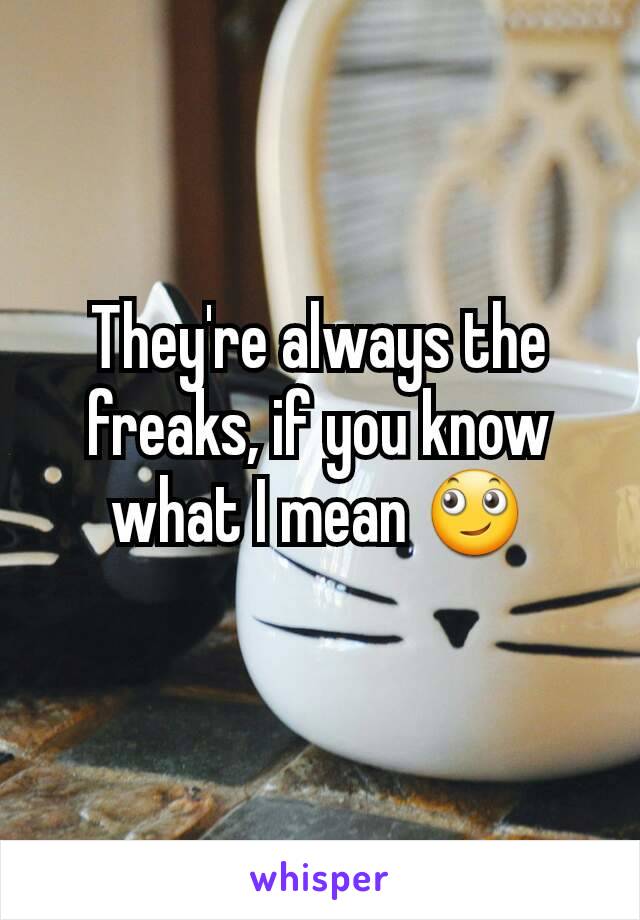 They're always the freaks, if you know what I mean 🙄