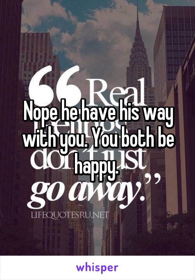 Nope he have his way with you. You both be happy. 