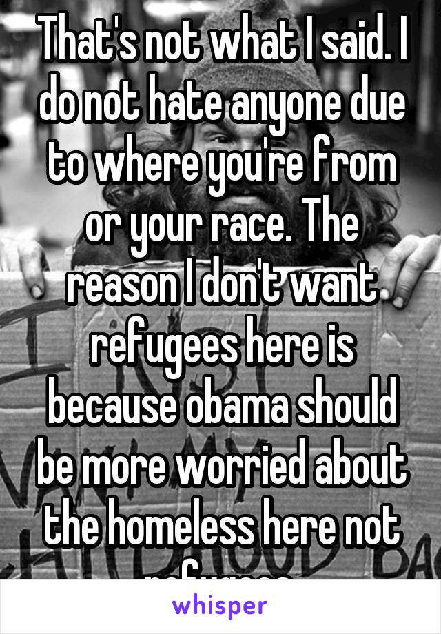 That's not what I said. I do not hate anyone due to where you're from or your race. The reason I don't want refugees here is because obama should be more worried about the homeless here not refugees 