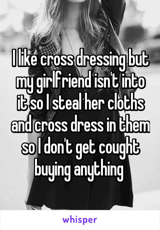 I like cross dressing but my girlfriend isn't into it so I steal her cloths and cross dress in them so I don't get cought buying anything 