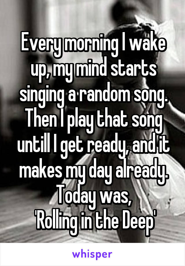 Every morning I wake up, my mind starts singing a random song. Then I play that song untill I get ready, and it makes my day already.
Today was,
 'Rolling in the Deep'