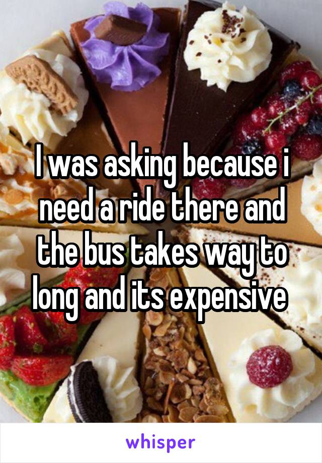 I was asking because i need a ride there and the bus takes way to long and its expensive 