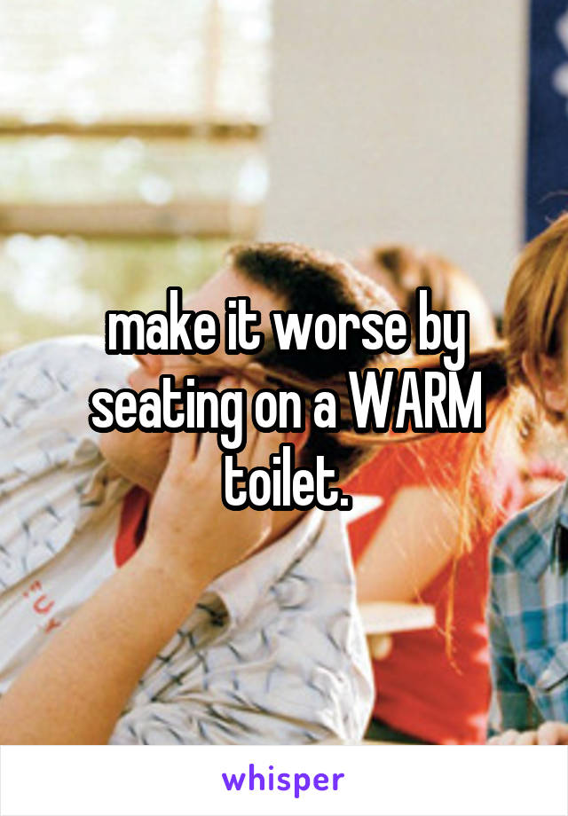 make it worse by seating on a WARM toilet.