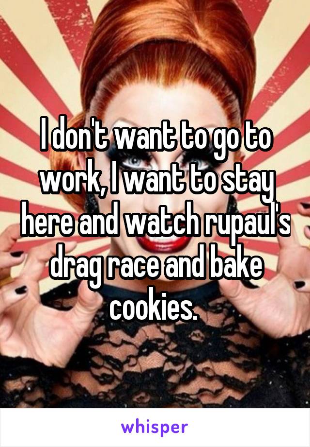 I don't want to go to work, I want to stay here and watch rupaul's drag race and bake cookies. 