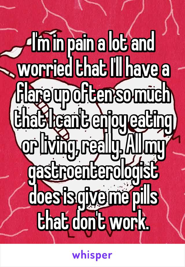 I'm in pain a lot and worried that I'll have a flare up often so much that I can't enjoy eating or living, really. All my gastroenterologist does is give me pills that don't work.